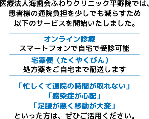 医療法人海歯会ふわりクリニック平野院では、患者様の通院負担を少しでも減らすため、スマートフォンを使った「オンライン診療」と、処方薬をご自宅まで配送する「宅薬便（たくやくびん）」のサービスを開始いたしました。「忙しくて通院の時間が取れない」「感染症が心配」「足腰が悪く移動が大変」といった方は、ぜひご活用ください。
